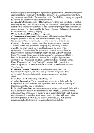 the two companies remain separate legal entities, yet the affairs of both the companies
are managed and controlled by the holding company. A holding company may have
any number of subsidiaries. The annual accounts of the holding company are required
to disclose full information about the subsidiaries.
2. Subsidiary Company. [Sec. 4 (I)]. A company is know as a subsidiary of another
company when its control is exercised by the latter (called holding company) over the
former called a subsidiary company. Where a company (company S) is subsidiary of
another company (say Company H), the former (Company S) becomes the subsidiary
of the controlling company (company H).
IV. On the basis of Ownership of companies
a) Government Companies. A Company of which not less than 51% of
the paid up capital is held by the Central Government of by State
Government or Government singly or jointly is known as a Government
Company. It includes a company subsidiary to a government company.
The share capital of a government company may be wholly or partly
owned by the government, but it would not make it the agent of the
government . The auditors of the government company are appointed by
the government on the advice of the Comptroller and Auditor General of
India. The Annual Report along with the auditor’s report are placed before
both the House of the parliament. Some of the examples of government
companies are - Mahanagar Telephone Corporation Ltd., National Thermal
Power Corporation Ltd., State Trading Corporation Ltd. Hydroelectric
Power Corporation Ltd. Bharat Heavy Electricals Ltd. Hindustan Machine
Tools Ltd. etc.
b) Non-Government Companies. All other companies, except the
Government Companies, are called non-government companies. They
do not satisfy the characteristics of a government company as given
above.
V. On the basis of Nationality of the Company
a) Indian Companies : These companies are registered in India under the
Companies Act. 1956 and have their registered office in India. Nationality of
the members in their case is immaterial.
b) Foreign Companies : It means any company incorporated outside India which
has an established place of business in India [Sec. 591 (I)]. A company has an
established place of business in India if it has a specified place at which it carries
on business such as an office, store house or other premises with some visible
indication premises. Section 592 to 602 of Companies Act, 1956 contain
provisions applicable to foreign companies functioning in India.
 