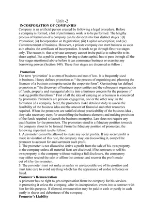 Unit -2
INCORPORATION OF COMPANIES
Company is an artificial person created by following a legal procedure. Before
a company is formed, a lot of preliminary work is to be performed. The lengthy
process of formation of a company can be divided into four distinct stages : (I)
Promotion; (ii) Incorporation or Registration; (iii) Capital subscription; and (iv)
Commencement of business. However, a private company can start business as soon
as it obtains the certificate of incorporation. It needs to go through first two stages
only. The reason is that a private company cannot invite public to subscribe to its
share capital. But a public company having a share capital, has to pass through all the
four stages mentioned above before it can commence business or exercise any
borrowing powers (Section 149). These four stages are discussed as follow :
Promotion
The term ‘promotion’ is a term of business and not of law. It is frequently used
in business. Haney defines promotion as “ the process of organizing and planning the
finances of a business enterprise under the corporate form”. Gerstenberg has defined
promotion as “the discovery of business opportunities and the subsequent organization
of funds, property and managerial ability into a business concern for the purpose of
making profits therefrom.” First of all the idea of carrying on a business is conceived
by promoters. Promoters are persons engaged in, one or the other way; in the
formation of a company. Next, the promoters make detailed study to assess the
feasibility of the business idea and the amount of financial and other resources
required. When the promoters are satisfied about practicability of the business idea ,
they take necessary steps for assembling the business elements and making provision
of the funds required to launch the business enterprise. Law does not require any
qualification for the promoters. The promoters stand in a fiduciary position towards
the company about to be formed. From the fiduciary position of promoters, the
following important results follow:
1. A promoter cannot be allowed to make any secret profits. If any secret profit is
made in violation of this rule, the company may, on discovering it, compel the
promoter to account for and surrender such profit.
2. The promoter is not allowed to derive a profit from the sale of his own property
to the company unless all material facts are disclosed. If he contracts to sell his
own property to the company without making a full disclosure, the companmy
may either rescind the sale or affirm the contract and recover the profit made
out of it by the promoter.
3. The promoter must not make an unfair or unreasonable use of his position and
must take care to avoid anything which has the appearance of undue influence or
fraud.
Promoter’s Remuneration
A promoter has no right to get compensation from the company for his services
in promoting it unless the company, after its incorporation, enters into a contract with
him for this purpose. If allowed, remuneration may be paid in cash or partly in cash
partly in shares and debentures of the company.
Promoter’s Liability
 
