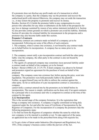 If a promoter does not disclose any profit made out of a transaction to which
the company is a party, then the company may sue the promoter and recover the
undisclosed profit with interest Otherwise, the company may set aside the transaction
i.e., it may restore the property to promoter and recover its money.
Besides, Section 62 (1) holds the promoter liable to pay compensation to every
person who subscribes for any share or debentures on the faith of the prospectus for
any loss or damage sustained by reason of any untrue statement included in it. Section
62 also provides certain grounds on which a promoter can avoid his liability. Similarly
Section 63 provides for criminal liability for misstatement in the prospectus and a
promoter may also become liable under this section.
Promoter’s Contracts
Preliminary contracts are contracts made on behalf of a company yet to be
incorporated. Following are some of the effects of such contracts;
1. The company, when it comes into existence, is not bound by any contract made
on its behalf before its incorporation. A company has no status prior to its
incorporation.
2. The company cannot ratify a pre-incorporation contract and hold the other party
liable. Like the company, the other party to the contract is also not bound by
such a contract.
3. The agents of a proposed company may sometimes incur personal liability under
a contract made on behalf of the company yet to be formed.
Kelner v Bexter (1886) L.R. 2 C.P.174. A hotel company was about to be formed
and promoters signed an agreement for the purchase of stock on behalf of the
proposed
company. The company came into existence but, before paying the price, went into
liquidation. The promoters were held personally liable to the plaintiff.
Further, an agent himself may not be able to enforce the contract against the
other party. So far as ratification of a pre-incorporation contract is concerned, a
company
cannot ratify a contract entered into by the promoters on its behalf before its
incorporation. The reason is simple, ratification can be done only if an agent contracts
for a principal who is in existence and who is competent to contract at the time of the
contract by the agent.
2.2.2 Incorporation
This is the second stage of the company formation. It is the registration that
brings a company into existence. A company is legally constituted on being duly
registered under the Act and after the issue of Certificate of Incorporation by the
Registrar of Companies. For the incorporation of a company the promoters take the
following preparatory steps:
i) To find out form the Registrar of companies whether the name by which the
new company is to be stareted is available or not. To take approval of the name,
an application has to be made in the prescribed form along with requisite fee;
ii) To get a letter of Intent under Industries (Development and Regulation) Act,
1951, if the company’s business comes within the purview of the Act.
 
