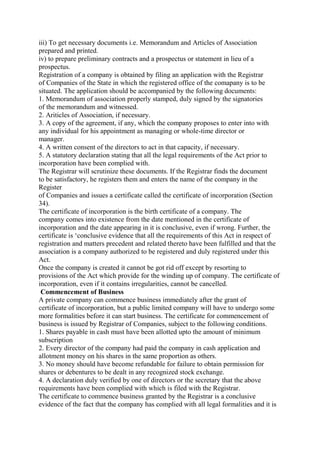 iii) To get necessary documents i.e. Memorandum and Articles of Association
prepared and printed.
iv) to prepare preliminary contracts and a prospectus or statement in lieu of a
prospectus.
Registration of a company is obtained by filing an application with the Registrar
of Companies of the State in which the registered office of the comapany is to be
situated. The application should be accompanied by the following documents:
1. Memorandum of association properly stamped, duly signed by the signatories
of the memorandum and witnessed.
2. Ariticles of Association, if necessary.
3. A copy of the agreement, if any, which the company proposes to enter into with
any individual for his appointment as managing or whole-time director or
manager.
4. A written consent of the directors to act in that capacity, if necessary.
5. A statutory declaration stating that all the legal requirements of the Act prior to
incorporation have been complied with.
The Registrar will scrutinize these documents. If the Registrar finds the document
to be satisfactory, he registers them and enters the name of the company in the
Register
of Companies and issues a certificate called the certificate of incorporation (Section
34).
The certificate of incorporation is the birth certificate of a company. The
company comes into existence from the date mentioned in the certificate of
incorporation and the date appearing in it is conclusive, even if wrong. Further, the
certificate is ‘conclusive evidence that all the requirements of this Act in respect of
registration and matters precedent and related thereto have been fulfilled and that the
association is a company authorized to be registered and duly registered under this
Act.
Once the company is created it cannot be got rid off except by resorting to
provisions of the Act which provide for the winding up of company. The certificate of
incorporation, even if it contains irregularities, cannot be cancelled.
Commencement of Business
A private company can commence business immediately after the grant of
certificate of incorporation, but a public limited company will have to undergo some
more formalities before it can start business. The certificate for commencement of
business is issued by Registrar of Companies, subject to the following conditions.
1. Shares payable in cash must have been allotted upto the amount of minimum
subscription
2. Every director of the company had paid the company in cash application and
allotment money on his shares in the same proportion as others.
3. No money should have become refundable for failure to obtain permission for
shares or debentures to be dealt in any recognized stock exchange.
4. A declaration duly verified by one of directors or the secretary that the above
requirements have been complied with which is filed with the Registrar.
The certificate to commence business granted by the Registrar is a conclusive
evidence of the fact that the company has complied with all legal formalities and it is
 
