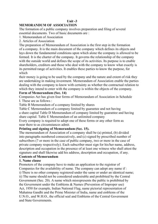 Unit -3
MEMORANDUM OF ASSOCIATION
The formation of a public company involves preparation and filing of several
essential documents. Two of basic documents are :
1. Memorandum of Association
2. Articles of Association
The preparation of Memorandum of Association is the first step in the formation
of a company. It is the main document of the company which defines its objects and
lays down the fundamental conditions upon which alone the company is allowed to be
formed. It is the charter of the company. It governs the relationship of the company
with the outside world and defines the scope of its activities. Its purpose is to enable
shareholders, creditors and those who deal with the company to know what exactly is
its permitted range of activities. It enables these parties to know the purpose, for
which
their money is going to be used by the company and the nature and extent of risk they
are undertaking in making investment. Memorandum of Association enable the parties
dealing with the company to know with certainty as whether the contractual relation to
which they intend to enter with the company is within the objects of the company.
Form of Memorandum (Sec. 14)
Companies Act has given four forms of Memorandum of Association in Schedule
I. These are as follows :
Table B Memorandum of a company limited by shares
Table C Memorandum of a company limited by guarantee and not having
a share capital Table D Memorandum of company limited by guarantee and having
share capital. Table E Memorandum of an unlimited company
Every company is required to adopt one of these forms or any other form as
near there to as circumstances admit.
Printing and signing of Memorandum (Sec. 15).
The memorandum of Association of a company shall be (a) printed, (b) divided
into paragraphs numbered consecutively, and (c) signed by prescribed number of
subscribers (7 or more in the case of public company, two or more in the case of
private company respectively). Each subscriber must sign for his/her name, address,
description and occupation in the presence of at least one witness who shall attest the
signature and shall likewise add his address, description and occupation, if any.
Contents of Memorandum
1. Name clause
Promoters of the company have to make an application to the registrar of
Companies for the availability of name. The company can adopt any name if :
i) There is no other company registered under the same or under an identical name;
ii) The name should not be considered undesirable and prohibited by the Central
Government (Sec. 20). A name which misrepresents the public is prohibited by
the Government under the Emblems & Names (Prevention of Improper use)
Act, 1950 for example, Indian National Flag, name pictorial representation of
Mahatma Gandhi and the Prime Minister of India, name and emblems of the
U.N.O., and W.H.O., the official seal and Emblems of the Central Government
and State Governments.
 
