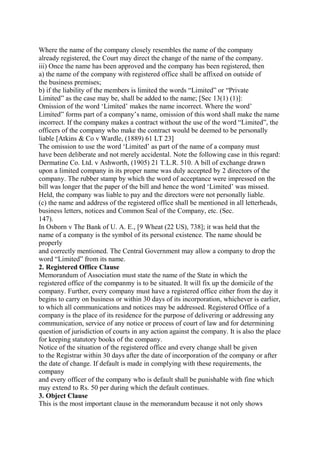 Where the name of the company closely resembles the name of the company
already registered, the Court may direct the change of the name of the company.
iii) Once the name has been approved and the company has been registered, then
a) the name of the company with registered office shall be affixed on outside of
the business premises;
b) if the liability of the members is limited the words “Limited” or “Private
Limited” as the case may be, shall be added to the name; [Sec 13(1) (1)]:
Omission of the word ‘Limited’ makes the name incorrect. Where the word’
Limited” forms part of a company’s name, omission of this word shall make the name
incorrect. If the company makes a contract without the use of the word “Limited”, the
officers of the company who make the contract would be deemed to be personally
liable [Atkins & Co v Wardle, (1889) 61 LT 23]
The omission to use the word ‘Limited’ as part of the name of a company must
have been deliberate and not merely accidental. Note the following case in this regard:
Dermatine Co. Ltd. v Ashworth, (1905) 21 T.L.R. 510. A bill of exchange drawn
upon a limited company in its proper name was duly accepted by 2 directors of the
company. The rubber stamp by which the word of acceptance were impressed on the
bill was longer that the paper of the bill and hence the word ‘Limited’ was missed.
Held, the company was liable to pay and the directors were not personally liable.
(c) the name and address of the registered office shall be mentioned in all letterheads,
business letters, notices and Common Seal of the Company, etc. (Sec.
147).
In Osborn v The Bank of U. A. E., [9 Wheat (22 US), 738]; it was held that the
name of a company is the symbol of its personal existence. The name should be
properly
and correctly mentioned. The Central Government may allow a company to drop the
word “Limited” from its name.
2. Registered Office Clause
Memorandum of Association must state the name of the State in which the
registered office of the companmy is to be situated. It will fix up the domicile of the
company. Further, every company must have a registered office either from the day it
begins to carry on business or within 30 days of its incorporation, whichever is earlier,
to which all communications and notices may be addressed. Registered Office of a
company is the place of its residence for the purpose of delivering or addressing any
communication, service of any notice or process of court of law and for determining
question of jurisdiction of courts in any action against the company. It is also the place
for keeping statutory books of the company.
Notice of the situation of the registered office and every change shall be given
to the Registrar within 30 days after the date of incorporation of the company or after
the date of change. If default is made in complying with these requirements, the
company
and every officer of the company who is default shall be punishable with fine which
may extend to Rs. 50 per during which the default continues.
3. Object Clause
This is the most important clause in the memorandum because it not only shows
 