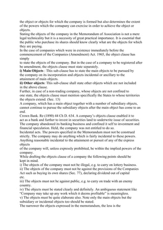 the object or objects for which the company is formed but also determines the extent
of the powers which the comapany can exercise in order to achieve the object or
objects.
Stating the objects of the company in the Memorandum of Association is not a mere
legal technicality but it is a necessity of great practical importance. It is essential that
the public who purchase its shares should know clearly what are the objects for which
they are paying.
In the case of companies which were in existence immediately before the
commencement of the Companies (Amendment) Act. 1965, the object clause has
simply
to state the objects of the company. But in the case of a company to be registered after
be amendment, the objects clause must state separately.
i) Main Objects : This sub-clause has to state the main objects to be pursued by
the company on its incorporation and objects incidental or ancillary to the
attainment of main objects.
ii) Other objects: This sub-clause shall state other objects which are not included
in the above clause.
Further, in case of a non-trading company, whose objects are not confined to
one state, the objects clause must mention specifically the States to whose territories
the objects extend. (Sec. 13)
A company, which has a main object together with a number of subsidiary objects,
cannot continue to pursue the subsidiary objects after the main object has come to an
end.
Crown Bank. Re (1890) 44 Ch D. 634. A company’s objects clause enabled it to
act as a bank and further to invest in securities land to underwrite issue of securities.
The company abandoned its banking business and confined it self to investment and
financial speculation. Held, the company was not entitled to do so.
Incidental acts. The powers specified in the Memorandum must not be construed
strictly. The company may do anything which is fairly incidental to these powers.
Anything reasonable incidental to the attainment or pursuit of any of the express
objects
of the company will, unless expressly prohibited, be within the implied powers of the
company.
While drafting the objects clause of a company the following points should be
kept in mind.
i) The objects of the company must not be illegal, e.g. to carry on lottery business.
ii) The objects of the company must not be against the provisions of the Companies
Act such as buying its own shares (Sec. 77), declaring dividend out of capital
etc.
iii) The objects must not be against public, e.g. to carry on trade with an enemy
country.
iv) The objects must be stated clearly and definitely. An ambiguous statement like
“Company may take up any work which it deems profitable” is meaningless.
v) The objects must be quite elaborate also. Note only the main objects but the
subsidiary or incidental objects too should be stated.
The narrower the objects expressed in the memorandum, the less is the
 