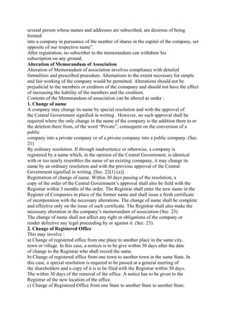 several person whose names and addresses are subscribed, are desirous of being
formed
into a company in pursuance of the number of shares in the capital of the company, set
opposite of our respective name”.
After registration, no subscriber to the memorandum can withdraw his
subscription on any ground.
Alteration of Memorandum of Association
Alteration of Memorandum of association involves compliance with detailed
formalities and prescribed procedure. Alternations to the extent necessary for simple
and fair working of the company would be permitted. Alterations should not be
prejudicial to the members or creditors of the comapany and should not have the effect
of increasing the liability of the members and the creditors.
Contents of the Memorandum of association can be altered as under :
1. Change of name
A company may change its name by special resolution and with the approval of
the Central Government signified in writing . However, no such approval shall be
required where the only change in the name of the company is the addition there to or
the deletion there from, of the word “Private”, consequent on the conversion of a
public
company into a private company or of a private company into a public company. (Sec.
21)
By ordinary resolution. If through inadvertence or otherwise, a company is
registered by a name which, in the opinion of the Central Government, is identical
with or too nearly resembles the name of an existing comapany, it may change its
name by an ordinary resolution and with the previous approval of the Central
Government signified in writing. [Sec. 22(1) (a)].
Registration of change of name. Within 30 days passing of the resolution, a
copy of the order of the Central Government’s approval shall also be field with the
Registrar within 3 months of the order. The Registrar shall enter the new name in the
Register of Companies in place of the former name and shall issue a fresh certificate
of incorporation with the necessary alterations. The change of name shall be complete
and effective only on the issue of such certificate. The Registrar shall also make the
necessary alteration in the company’s memorandum of association (Sec. 23)
The change of name shall not affect any right or obligations of the company or
render defective any legal proceeding by or against it. (Sec. 23).
2. Change of Registered Office
This may involve :
a) Change of registered office from one place to another place in the same city,
town or village. In this case, a notices is to be give within 30 days after the date
of change to the Registrar who shall record the same.
b) Change of registered office from one town to another town in the same State. In
this case, a special resolution is required to be passed at a general meeting of
the shareholders and a copy of it is to be filed with the Registrar within 30 days.
The within 30 days of the removal of the office. A notice has to be given to the
Registrar of the new location of the office.
c) Change of Registered Office from one State to another State to another State.
 