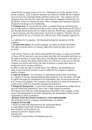and go but the company can go on for ever. “During the war all the member of one
private company , while in general meeting, were killed by a bomb. But the company
survived; not even a hydrogen bomb could have destroyed i”. The company may be
compared with a flowing river where the water keeps on changing continuously, still
the identity of the river remains the same. Thus, a company has a perpetual existence,
irrespective of changes in its membership.
5. Common Seal. As was pointed out earlier, a company being an artificial person
has no body similar to natural person and as such it cannot sign documents for itself. It
acts through natural person who are called its directors. But having a legal personality,
it can be bound by only those documents which bear its signature. Therefore, the law
has provided for the use of common seal, with the name of the company engraved on
it,
as a substitute for its signature. Any document bearing the common seal of the
company
7. Transferable Shares. In a public company, the shares are freely transferable.
The right to transfer shares is a statutory right and it cannot be taken away by a
provision
in the articles. However, the articles shall prescribe the manner in which such transfer
of shares will be made and it may also contain bona fide and reasonable restrictions on
the right of members to transfer their shares. But absolute restrictions on the rights of
members to transfer their shares shall be ultra vires. However, in the case of a private
company, the articles shall restrict the right of member to transfer their shares in
companies with its statutory definition.
In order to make the right to transfer shares more effective, the shareholder can
apply to the Central Government in case of refusal by the company to register a
transfer of shares.
8. Separate Property : As a company is a legal person distinct from its members,
it is capable of owning, enjoying and disposing of property in its own name. Although
its capital and assets are contributed by its shareholders, they are not the private and
joint owners of its property. The company is the real person in which all its property is
vested and by which it is controlled, managed and disposed of.
9. Delegated Management : A joint stock company is an autonomous, selfgoverning
and self-controlling organization. Since it has a large number of members,
all of them cannot take part in the management of the affairs of the company. Actual
control and management is, therefore, delegated by the shareholders to their elected
representatives, know as directors.
DISTINCTION BETWEEN COMPANY AND PARTNERSHIP
The difference between a company and partnership is as follows:
Company Partnership
1. Mode of creation By Registration by By Agreement Statute.
2. Legal Statute Legal entity distinct Firm and partners
from members, are not separate; no
perpetual succession. separate entity;
uncertain life
3. Liability Limited liability of Unlimited joint and
 