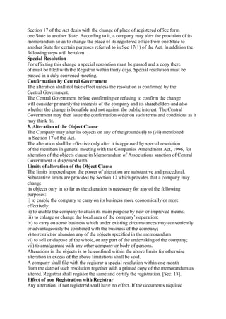 Section 17 of the Act deals with the change of place of registered office form
one State to another State. According to it, a company may alter the provision of its
memorandum so as to change the place of its registered office from one State to
another State for certain purposes referred to in Sec 17(1) of the Act. In addition the
following steps will be taken.
Special Resolution
For effecting this change a special resolution must be passed and a copy there
of must be filed with the Registrar within thirty days. Special resolution must be
passed in a duly convened meeting.
Confirmation by Central Government
The alteration shall not take effect unless the resolution is confirmed by the
Central Government.
The Central Government before confirming or refusing to confirm the change
will consider primarily the interests of the company and its shareholders and also
whether the change is bonafide and not against the public interest. The Central
Government may then issue the confirmation order on such terms and conditions as it
may think fit.
3. Alteration of the Object Clause
The Company may alter its objects on any of the grounds (I) to (vii) mentioned
in Section 17 of the Act.
The alteration shall be effective only after it is approved by special resolution
of the members in general meeting with the Companies Amendment Act, 1996, for
alteration of the objects clause in Memorandum of Associations sanction of Central
Government is dispensed with.
Limits of alteration of the Object Clause
The limits imposed upon the power of alteration are substantive and procedural.
Substantive limits are provided by Section 17 which provides that a company may
change
its objects only in so far as the alteration is necessary for any of the following
purposes:
i) to enable the company to carry on its business more economically or more
effectively;
ii) to enable the company to attain its main purpose by new or improved means;
iii) to enlarge or change the local area of the company’s operation;
iv) to carry on some business which under existing circumstances may conveniently
or advantageously be combined with the business of the company;
v) to restrict or abandon any of the objects specified in the memorandum
vi) to sell or dispose of the whole, or any part of the undertaking of the company;
vii) to amalgamate with any other company or body of persons.
Alterations in the objects is to be confined within the above limits for otherwise
alteration in excess of the above limitations shall be void.
A company shall file with the registrar a special resolution within one month
from the date of such resolution together with a printed copy of the memorandum as
altered. Registrar shall register the same and certify the registration. [Sec. 18].
Effect of non Registration with Registrar
Any alteration, if not registered shall have no effect. If the documents required
 