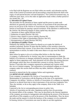 to be filed with the Registrar are not filed within one month, such alteration and the
order of the Central Government and all proceedings connected therewith shall at the
expiry of such period become void and inoperative. The Central Government may, on
sufficient cause show, revive the order on application made within a further period of
one month [Sec. 19]
4. Alteration of Capital Clause
The procedure for the alteration of share capital and the power to make such
alteration are generally provided in the Articles of Association If the procedure and
power are not given in the Articles of Associational, the company must change the
articles of association by passing a special resolution. If the alteration is authorized by
the Articles, the following changes in share capital may take place :
1. Alteration of share capital [Section 94-95]
2. Reduction of capital [Section 100-105]
3. Reserve share capital or reserve liability [Section 99]
4. Variation of the rights of shareholders [Section 106-107]
5. Reorganization of capital [Section 390-391]
5. Alteration of Liability Clause
Ordinarily the liability clause cannot be altered so as to make the liability of
members unlimited. Section 38 states that the liability of the members cannot be
increased without their consent. It lays down that a member cannot by changing the
memorandum or articles, be made to take more shares or to pay more the shares
already
taken unless he agrees to do so in writing either before or after the change.
A company, if authorized by its Articles, may alter its memorandum to make the
liability of its directors or manager unlimited by passing a special resolution. This rule
applies to future appointees only. Such alteration will not effect the existing directors
and manager unless they have accorded their consent in writing. [Section 323].
Section 32 provides that a company registered as unlimited may register under
this Act as a limited company. The registration of an unlimited company as a limited
company under this section shall not affect any debts, liabilities, obligations or
contracts
incurred or entered into by the company before such registration.
2.4 ARTICLES OF ASSOCIATION
Every company is required to file Articles of Association along with the
Memorandum of Association with the Registrar at the time of its registration.
Companies Act defines ‘Articles as Articles of Association of a company as originally
framed or as altered from time to time in pursuance of any previous companies Acts.
They also include, so far as they apply to the company, those in the Table A in
Schedule
I annexed to the Act or corresponding provisions in earlier Acts.
Articles of Association are the rules, regulations and bye-laws for governing
the internal affairs of the company. They may be described as the internal regulation
of the company governing its management and embodying the powers of the directors
and officers of the company as well as the powers of the shareholders. They lay down
the mode and the manner in which the business of the company is to be conducted.
In framing Articles of Association care must be taken to see that regulations
 