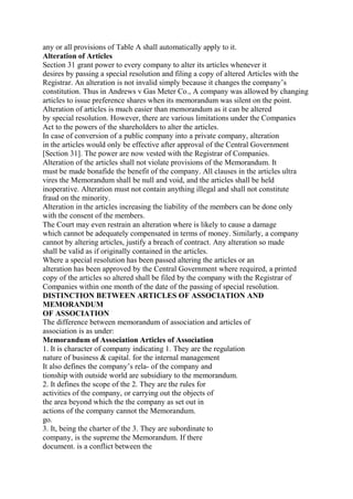any or all provisions of Table A shall automatically apply to it.
Alteration of Articles
Section 31 grant power to every company to alter its articles whenever it
desires by passing a special resolution and filing a copy of altered Articles with the
Registrar. An alteration is not invalid simply because it changes the company’s
constitution. Thus in Andrews v Gas Meter Co., A company was allowed by changing
articles to issue preference shares when its memorandum was silent on the point.
Alteration of articles is much easier than memorandum as it can be altered
by special resolution. However, there are various limitations under the Companies
Act to the powers of the shareholders to alter the articles.
In case of conversion of a public company into a private company, alteration
in the articles would only be effective after approval of the Central Government
[Section 31]. The power are now vested with the Registrar of Companies.
Alteration of the articles shall not violate provisions of the Memorandum. It
must be made bonafide the benefit of the company. All clauses in the articles ultra
vires the Memorandum shall be null and void, and the articles shall be held
inoperative. Alteration must not contain anything illegal and shall not constitute
fraud on the minority.
Alteration in the articles increasing the liability of the members can be done only
with the consent of the members.
The Court may even restrain an alteration where is likely to cause a damage
which cannot be adequately compensated in terms of money. Similarly, a company
cannot by altering articles, justify a breach of contract. Any alteration so made
shall be valid as if originally contained in the articles.
Where a special resolution has been passed altering the articles or an
alteration has been approved by the Central Government where required, a printed
copy of the articles so altered shall be filed by the company with the Registrar of
Companies within one month of the date of the passing of special resolution.
DISTINCTION BETWEEN ARTICLES OF ASSOCIATION AND
MEMORANDUM
OF ASSOCIATION
The difference between memorandum of association and articles of
association is as under:
Memorandum of Association Articles of Association
1. It is character of company indicating 1. They are the regulation
nature of business & capital. for the internal management
It also defines the company’s rela- of the company and
tionship with outside world are subsidiary to the memorandum.
2. It defines the scope of the 2. They are the rules for
activities of the company, or carrying out the objects of
the area beyond which the the company as set out in
actions of the company cannot the Memorandum.
go.
3. It, being the charter of the 3. They are subordinate to
company, is the supreme the Memorandum. If there
document. is a conflict between the
 