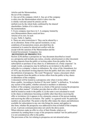 Articles and the Memorandum,
the act of the company
4. Any act of the company which 4. Any act of the company
is ultra vires the Memorandum which is ultra vires the
is wholly void and cannot be articles can be
ratified even by the whole body confirmed by the shareof
shareholders. holders if it is intra vires
the memorandum.
5. Every company must have its 5. A company limited by
own Memorandum Shares need not have
Articles of its own. In such
A case, Table A Applies.
6. There are strict restrictions 6. They can be altered by a
on its alteration. Some of the special resolution, to any
conditions of incorporation extent, provided they do
contained in it cannot be altered not conflict with the
except with the sanction of the Memorandum and the
Central Government. Companies Act.
DEFINITION OF PROSPECTUS
Section 2(36) defines a prospectus an “any document described as issued
as a prospectus and includes any notice, circular, advertisement or other document
inviting deposits from the public or inviting orders from the public for the
subscription or purchase of any share in, or debentures of, a body corporate”. In
simple words, a prospectus may be defined as an invitation to the public to
subscribe to a company’s shares or debentures. By virtue of the Amendment Act
of 1974, any document inviting deposits from the public shall also come within
the definition of prospectus. The word “Prospectus” means a document which
invites deposits from the public or invites offers from the public to buy shares
or debentures of the company.
A document will be treated as a prospectus only when it invites offers
from a public. According to Section 67 the term “public” is defined as, “It includes
any section of the public, whether selected as members or debenture
holders of the company concerned or as clients of the person issuing the prospectus
or in any other manner”. It further provides that no offer of invitation
shall be treated as mode to the public if, (i) the same is not calculated to result
in the shares or debentures becoming available other than those receiving the
offer or invitation; (ii) it appears to be a domestic concern of the person making
and receiving the offer or invitation. The ‘public’ is a general word. No particular
numbers are prescribed. The point is that the offer makes the shares and debentures
available for subscription to any one who brings his money and applies in
due form, whether the prospectus was addressed to him on behalf of the company
or not. A private communication does not satisfy the above point.
Where directors make an offer to a few of their friends, relatives or
customers by sending them a copy of the prospectus marked “not for publication”
it is not considered an offer to the public.
The provisions of the Act relating to prospectus are not attracted unless
 