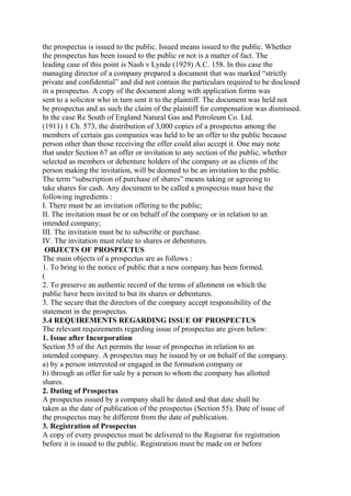 the prospectus is issued to the public. Issued means issued to the public. Whether
the prospectus has been issued to the public or not is a matter of fact. The
leading case of this point is Nash v Lynde (1929) A.C. 158. In this case the
managing director of a company prepared a document that was marked “strictly
private and confidential” and did not contain the particulars required to be disclosed
in a prospectus. A copy of the document along with application forms was
sent to a solicitor who in turn sent it to the plaintiff. The document was held not
be prospectus and as such the claim of the plaintiff for compensation was dismissed.
In the case Re South of England Natural Gas and Petroleum Co. Ltd.
(1911) 1 Ch. 573, the distribution of 3,000 copies of a prospectus among the
members of certain gas companies was held to be an offer to the public because
person other than those receiving the offer could also accept it. One may note
that under Section 67 an offer or invitation to any section of the public, whether
selected as members or debenture holders of the company or as clients of the
person making the invitation, will be deemed to be an invitation to the public.
The term “subscription of purchase of shares” means taking or agreeing to
take shares for cash. Any document to be called a prospectus must have the
following ingredients :
I. There must be an invitation offering to the public;
II. The invitation must be or on behalf of the company or in relation to an
intended company;
III. The invitation must be to subscribe or purchase.
IV. The invitation must relate to shares or debentures.
OBJECTS OF PROSPECTUS
The main objects of a prospectus are as follows :
1. To bring to the notice of public that a new company has been formed.
(
2. To preserve an authentic record of the terms of allotment on which the
public have been invited to but its shares or debentures.
3. The secure that the directors of the company accept responsibility of the
statement in the prospectus.
3.4 REQUIREMENTS REGARDING ISSUE OF PROSPECTUS
The relevant requirements regarding issue of prospectus are given below:
1. Issue after Incorporation
Section 55 of the Act permits the issue of prospectus in relation to an
intended company. A prospectus may be issued by or on behalf of the company.
a) by a person interested or engaged in the formation company or
b) through an offer for sale by a person to whom the company has allotted
shares.
2. Dating of Prospectus
A prospectus issued by a company shall be dated and that date shall be
taken as the date of publication of the prospectus (Section 55). Date of issue of
the prospectus may be different from the date of publication.
3. Registration of Prospectus
A copy of every prospectus must be delivered to the Registrar for registration
before it is issued to the public. Registration must be made on or before
 