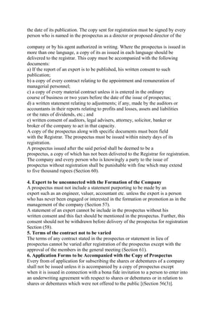 the date of its publication. The copy sent for registration must be signed by every
person who is named in the prospectus as a director or proposed director of the
company or by his agent authorized in writing. Where the prospectus is issued in
more than one language, a copy of its as issued in each language should be
delivered to the registrar. This copy must be accompanied with the following
documents:
a) If the report of an expert is to be published, his written consent to such
publication;
b) a copy of every contract relating to the appointment and remuneration of
managerial personnel;
c) a copy of every material contract unless it is entered in the ordinary
course of business or two years before the date of the issue of prospectus;
d) a written statement relating to adjustments; if any, made by the auditors or
accountants in their reports relating to profits and losses, assets and liabilities
or the rates of dividends, etc.; and
e) written consent of auditors, legal advisers, attorney, solicitor, banker or
broker of the company to act in that capacity.
A copy of the prospectus along with specific documents must been field
with the Registrar. The prospectus must be issued within ninety days of its
registration.
A prospectus issued after the said period shall be deemed to be a
prospectus, a copy of which has not been delivered to the Registrar for registration.
The company and every person who is knowingly a party to the issue of
prospectus without registration shall be punishable with fine which may extend
to five thousand rupees (Section 60).
4. Expert to be unconnected with the Formation of the Company
A prospectus must not include a statement purporting to be made by an
expert such as an engineer, valuer, accountant etc. unless the expert is a person
who has never been engaged or interested in the formation or promotion as in the
management of the company (Section 57).
A statement of an expert cannot be include in the prospectus without his
written consent and this fact should be mentioned in the prospectus. Further, this
consent should not be withdrawn before delivery of the prospectus for registration
Section (58).
5. Terms of the contract not to be varied
The terms of any contract stated in the prospectus or statement in lieu of
prospectus cannot be varied after registration of the prospectus except with the
approval of the members in the general meeting (Section 61).
6. Application Forms to be Accompanied with the Copy of Prospectus
Every from of application for subscribing the shares or debentures of a company
shall not be issued unless it is accompanied by a copy of prospectus except
when it is issued in connection with a bona fide invitation to a person to enter into
an underwriting agreement with respect to shares or debentures or in relation to
shares or debentures which were not offered to the public [(Section 56(3)].
 
