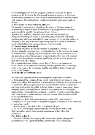 Section 56(5) provides that the prospectus need not contain all the details
required by the Act where the offer is made to exiting members or debenture
holders of the company or if such shares or debentures are in all respect uniform
with shares or debentures already issued and quoted on a recognize stock ex(
change.
7. Personation for Acquisition etc. of Shares
The provision, consequences of applying for shares in fictitious names to
be prominently displayed must be reproduced in every prospectus and every
application form issued by the company to any person.
A person who makes in a fictitious name to a company for acquiring
shares or subscribing any shares or subscribing any shares shall be liable to
imprisonment which may extend to five years similarly, a person who induces a
company to allot any shares or to register any transfer of shares in a fictitious
name is also liable to the same punishment. [Section 68(a)].
8. Contents as per Schedule II
Every prospectus must disclose the matters as required in Schedule II of
the Act. It is to be noted that if any condition binding on the applicant for shares
or debentures in a company to waive compliance with any requirements of the
Act as to disclosure in the prospectus or purporting to affect him with notice of
any contract, document or matter not specifically referred to in the prospectus
shall be void [Section 56(2)].
If a prospectus is issued without a copy thereof, the necessary documents
or the consent of the experts the company and every person, who is knowingly
a part to the issue of the prospectus, shall be punishable with fine which may
extend to Rs. 5,000/-.
CONTENTS OF PROSPECTUS
We know that a prospectus is issued to the public to purchase the shares
or debentures of the company. Every person wants to invest his money in some
sound undertaking. The soundness of a company can be known from the prospectus
of a company. Thus, the prospectus must disclose the true nature of company's
activities which enable the public to decide whether or not to invest money in the
company. In fact, the public invest money in the company on the faith of the
representation contained in the prospectus. Therefore, everything should be stated
with strict accuracy, and the complete and true position of the company should
be disclosed to the public.
Section 56 lays down that every prospectus issued (a) by or on behalf of
a company, or (b) by on behalf of any person engaged or interested in the formation
of a company, shall :
1. State the matters specified in Part I of Schedule II, and.
2. Set out the reports specified in Part II or Schedule II both Part I and II
shall have effect subject to the provisions contained in Part III of that
Schedule II.
Part I of Schedule II
1. The main objects of the company with names, descriptions, occupations
and addresses of the signatories to the Memorandum of association, and
 
