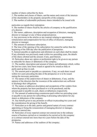 number of shares subscriber by them.
2. The number and classes of shares, and the nature and extent of the interests
of the shareholders in the property and profits of the company.
3. The number of redeemable preference shares intended to be issued with
particulars as regards their redemption.
4. The number of shares fixed by the articles of company as the qualification
of a director.
5. The names, addresses, description and occupation of directors, managing
director or manager or any of those proposed person.
6. Any provisions in the articles or any contract relating to appointment,
remuneration and compensation for loss of office of directors, managing
director or manager.
7. The amount of minimum subscription.
8. The time of the opening of the subscription list cannot be earlier than the
beginning of the fifth day after the publication of prospectus.
9. Amount payable on application and allotment on each share shall be stated.
If any allotment was previously made within two preceding years, the details
of the shares allotted and the amount; if any, paid thereon.
10. Particulars about any option or preferential right to be given to any person
to subscribe for shares or debentures of the company.
11. The number, description and amount of shares and debentures which, within
the last two years, have been issued or agreed to be issued as fully or
partly paid up than in cash.
12. The amount paid or payable as a premium, if any, on such share issued
within two years preceding the date of the prospectus or is to be issued
stating the necessary particulars.
13. The names of the underwriters of shares or debentures, if any, and the
opinion of the directors that the resources of the underwriters are sufficient
to discharge their obligations.
14. The names or addresses description and occupations of the vendors from
whom the property has been purchased or is to be purchased, and the
amount paid or payable in cash, shares or debentures respectively.
15. The amount of underwriting commission paid within two preceding years
or payable to any person for subscribing or procuring subscription for any
shares or debentures of the company.
16. Any benefit given to any promoter or officer in preceding two years and
the consideration for giving of the benefit.
17. Particulars as to the date, parties and general nature of every contract
appointing or fixing the remuneration of managing director or manager,
whenever entered into.
18. Particulars of every material contract not entered into in the ordinary
course of business carried on or intended to be carried on by the company
or a contract entered into more than two years before the date of the
prospectus.
19. Names and addresses of the auditors of the company.
 
