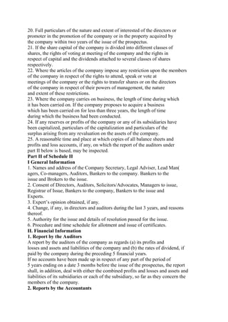 20. Full particulars of the nature and extent of interested of the directors or
promoter in the promotion of the company or in the property acquired by
the company within two years of the issue of the prospectus.
21. If the share capital of the company is divided into different classes of
shares, the rights of voting at meeting of the company and the rights in
respect of capital and the dividends attached to several classes of shares
respectively.
22. Where the articles of the company impose any restriction upon the members
of the company in respect of the rights to attend, speak or vote at
meetings of the company or the rights to transfer shares or on the directors
of the company in respect of their powers of management, the nature
and extent of these restrictions.
23. Where the company carries on business, the length of time during which
it has been carried on. If the company proposes to acquire a business
which has been carried on for less than three years, the length of time
during which the business had been conducted.
24. If any reserves or profits of the company or any of its subsidiaries have
been capitalized, particulars of the capitalization and particulars of the
surplus arising from any revaluation on the assets of the company.
25. A reasonable time and place at which copies of all balance sheets and
profits and loss accounts, if any, on which the report of the auditors under
part II below is based, may be inspected.
Part II of Schedule II
I General Information
1. Names and address of the Company Secretary, Legal Adviser, Lead Man(
agers, Co-managers, Auditors, Bankers to the company. Bankers to the
issue and Brokers to the issue.
2. Consent of Directors, Auditors, Solicitors/Advocates, Managers to issue,
Registrar of Issue, Bankers to the company, Bankers to the issue and
Experts.
3. Expert’s opinion obtained, if any.
4. Change, if any, in directors and auditors during the last 3 years, and reasons
thereof.
5. Authority for the issue and details of resolution passed for the issue.
6. Procedure and time schedule for allotment and issue of certificates.
II. Financial Information
1. Report by the Auditors
A report by the auditors of the company as regards (a) its profits and
losses and assets and liabilities of the company and (b) the rates of dividend, if
paid by the company during the preceding 5 financial years.
If no accounts have been made up in respect of any part of the period of
5 years ending on a date 3 months before the issue of the prospectus, the report
shall, in addition, deal with either the combined profits and losses and assets and
liabilities of its subsidiaries or each of the subsidiary, so far as they concern the
members of the company.
2. Reports by the Accountants
 