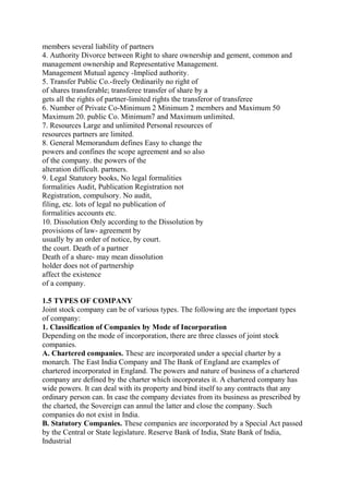 members several liability of partners
4. Authority Divorce between Right to share ownership and gement, common and
management ownership and Representative Management.
Management Mutual agency -Implied authority.
5. Transfer Public Co.-freely Ordinarily no right of
of shares transferable; transferee transfer of share by a
gets all the rights of partner-limited rights the transferor of transferee
6. Number of Private Co-Minimum 2 Minimum 2 members and Maximum 50
Maximum 20. public Co. Minimum7 and Maximum unlimited.
7. Resources Large and unlimited Personal resources of
resources partners are limited.
8. General Memorandum defines Easy to change the
powers and confines the scope agreement and so also
of the company. the powers of the
alteration difficult. partners.
9. Legal Statutory books, No legal formalities
formalities Audit, Publication Registration not
Registration, compulsory. No audit,
filing, etc. lots of legal no publication of
formalities accounts etc.
10. Dissolution Only according to the Dissolution by
provisions of law- agreement by
usually by an order of notice, by court.
the court. Death of a partner
Death of a share- may mean dissolution
holder does not of partnership
affect the existence
of a company.
1.5 TYPES OF COMPANY
Joint stock company can be of various types. The following are the important types
of company:
1. Classification of Companies by Mode of Incorporation
Depending on the mode of incorporation, there are three classes of joint stock
companies.
A. Chartered companies. These are incorporated under a special charter by a
monarch. The East India Company and The Bank of England are examples of
chartered incorporated in England. The powers and nature of business of a chartered
company are defined by the charter which incorporates it. A chartered company has
wide powers. It can deal with its property and bind itself to any contracts that any
ordinary person can. In case the company deviates from its business as prescribed by
the charted, the Sovereign can annul the latter and close the company. Such
companies do not exist in India.
B. Statutory Companies. These companies are incorporated by a Special Act passed
by the Central or State legislature. Reserve Bank of India, State Bank of India,
Industrial
 