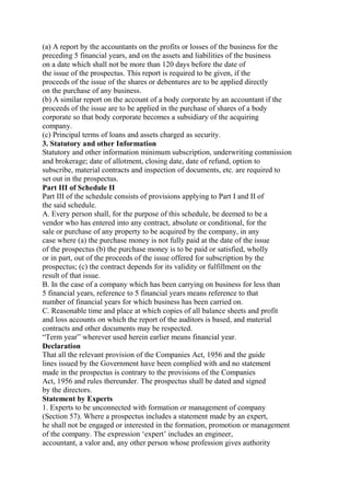 (a) A report by the accountants on the profits or losses of the business for the
preceding 5 financial years, and on the assets and liabilities of the business
on a date which shall not be more than 120 days before the date of
the issue of the prospectus. This report is required to be given, if the
proceeds of the issue of the shares or debentures are to be applied directly
on the purchase of any business.
(b) A similar report on the account of a body corporate by an accountant if the
proceeds of the issue are to be applied in the purchase of shares of a body
corporate so that body corporate becomes a subsidiary of the acquiring
company.
(c) Principal terms of loans and assets charged as security.
3. Statutory and other Information
Statutory and other information minimum subscription, underwriting commission
and brokerage; date of allotment, closing date, date of refund, option to
subscribe, material contracts and inspection of documents, etc. are required to
set out in the prospectus.
Part III of Schedule II
Part III of the schedule consists of provisions applying to Part I and II of
the said schedule.
A. Every person shall, for the purpose of this schedule, be deemed to be a
vendor who has entered into any contract, absolute or conditional, for the
sale or purchase of any property to be acquired by the company, in any
case where (a) the purchase money is not fully paid at the date of the issue
of the prospectus (b) the purchase money is to be paid or satisfied, wholly
or in part, out of the proceeds of the issue offered for subscription by the
prospectus; (c) the contract depends for its validity or fulfillment on the
result of that issue.
B. In the case of a company which has been carrying on business for less than
5 financial years, reference to 5 financial years means reference to that
number of financial years for which business has been carried on.
C. Reasonable time and place at which copies of all balance sheets and profit
and loss accounts on which the report of the auditors is based, and material
contracts and other documents may be respected.
“Term year” wherever used herein earlier means financial year.
Declaration
That all the relevant provision of the Companies Act, 1956 and the guide
lines issued by the Government have been complied with and no statement
made in the prospectus is contrary to the provisions of the Companies
Act, 1956 and rules thereunder. The prospectus shall be dated and signed
by the directors.
Statement by Experts
1. Experts to be unconnected with formation or management of company
(Section 57). Where a prospectus includes a statement made by an expert,
he shall not be engaged or interested in the formation, promotion or management
of the company. The expression ‘expert’ includes an engineer,
accountant, a valor and, any other person whose profession gives authority
 