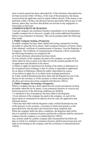 least so much amount has been subscribed for. If the minimum subscription has
not been received within 120 days, of the issue of the prospectus, the money
received from the applicants must be repaid without interest. If the money is not
paid back within 130 days, the directors become personally liable to pay it with
interest, unless they can show that default was not due to any negligence or
misconduct or their part.
COMMENCEMENT OF BUSINESS
A private company can commence business immediately on its incorporation.
A public company has to, however, comply with certain additional formalities
before it can commence its business. This can be grouped under the following
three heads.
1. Public Company Issuing a Prospectus
No public company having a share capital and issuing a prospectus inviting
the public to subscribe for its shares, shall commence business or borrow unless
it has obtained ‘certificate of commencement of business’ from the Registrar of
Companies. The certificate of commencement of business will be issued after
the following formalities are complied with -
a) At least minimum subscription has been raised;
b) every director of the company has paid to the company, on each of the
shares taken by him or agree to be taken by him the amount payable by him
on application and allotment of the shares;
c) Obtain or apply for permission for dealing of the shares or debentures on
the recognized stock exchange so that no money is repayable to application
for an shares of debentures offered for public subscription by reason
of any failure to apply for, or to obtain stock exchange permission;
d) A duly verified declaration has been filed with the Registrar by one of the
director or the secretary or of the secretary in whole time practice that
the above provisions have been complied with [Section 149(1)].
2. Public Company Not Issuing a Prospectus
Where a company having a share capital has not issued a prospectus inviting
the public subscribe for its shares, it can commence business or exercise any
borrowing powers if the following conditions are fulfilled:
• A statement in lieu of prospectus has been filled in the Registrar.
• Every director of the company has paid to the company, on each of the
shares taken or contracted to be taken by him for cash, the application and
allotment money.
• There has been filed with the Registrar a duly verified declaration by one
of the directors or the secretary, a secretary in whole time practice, in the
prescribed form, that the above provisions have been complied with.
When the company fulfils the above conditions, the Registrar shall certify
that it is entitled to commerce business and that the certificate shall be conclusive
evidence that the company is so entitled [Section 149(3)].
Any contract made by a public company after incorporation but before the
date on which it is entitled to commence business shall be provisional only and
shall not be binding on the company until the certificates is obtained [Section
149(4)].
 