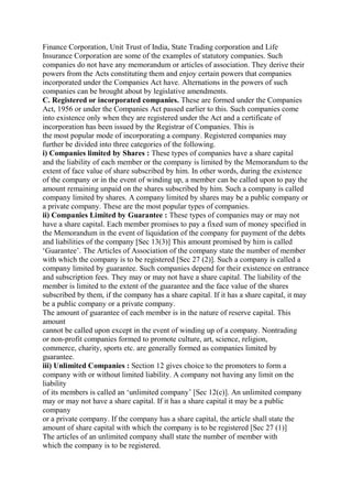 Finance Corporation, Unit Trust of India, State Trading corporation and Life
Insurance Corporation are some of the examples of statutory companies. Such
companies do not have any memorandum or articles of association. They derive their
powers from the Acts constituting them and enjoy certain powers that companies
incorporated under the Companies Act have. Alternations in the powers of such
companies can be brought about by legislative amendments.
C. Registered or incorporated companies. These are formed under the Companies
Act, 1956 or under the Companies Act passed earlier to this. Such companies come
into existence only when they are registered under the Act and a certificate of
incorporation has been issued by the Registrar of Companies. This is
the most popular mode of incorporating a company. Registered companies may
further be divided into three categories of the following.
i) Companies limited by Shares : These types of companies have a share capital
and the liability of each member or the company is limited by the Memorandum to the
extent of face value of share subscribed by him. In other words, during the existence
of the company or in the event of winding up, a member can be called upon to pay the
amount remaining unpaid on the shares subscribed by him. Such a company is called
company limited by shares. A company limited by shares may be a public company or
a private company. These are the most popular types of companies.
ii) Companies Limited by Guarantee : These types of companies may or may not
have a share capital. Each member promises to pay a fixed sum of money specified in
the Memorandum in the event of liquidation of the company for payment of the debts
and liabilities of the company [Sec 13(3)] This amount promised by him is called
‘Guarantee’. The Articles of Association of the company state the number of member
with which the company is to be registered [Sec 27 (2)]. Such a company is called a
company limited by guarantee. Such companies depend for their existence on entrance
and subscription fees. They may or may not have a share capital. The liability of the
member is limited to the extent of the guarantee and the face value of the shares
subscribed by them, if the company has a share capital. If it has a share capital, it may
be a public company or a private company.
The amount of guarantee of each member is in the nature of reserve capital. This
amount
cannot be called upon except in the event of winding up of a company. Nontrading
or non-profit companies formed to promote culture, art, science, religion,
commerce, charity, sports etc. are generally formed as companies limited by
guarantee.
iii) Unlimited Companies : Section 12 gives choice to the promoters to form a
company with or without limited liability. A company not having any limit on the
liability
of its members is called an ‘unlimited company’ [Sec 12(c)]. An unlimited company
may or may not have a share capital. If it has a share capital it may be a public
company
or a private company. If the company has a share capital, the article shall state the
amount of share capital with which the company is to be registered [Sec 27 (1)]
The articles of an unlimited company shall state the number of member with
which the company is to be registered.
 