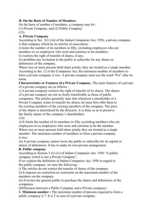 II. On the Basis of Number of Members
On the basis of number of members, a company may be :
(1) Private Company, and (2) Public Company.
(15)
A. Private Company
According to Sec. 3(1) (iii) of the Indian Companies Act, 1956, a private company
is that company which by its articles of association :
i) limits the number of its members to fifty, excluding employees who are
members or ex-employees who were and continue to be members;
ii) restricts the right of transfer of shares, if any;
iii) prohibits any invitation to the public to subscribe for any shares or
debentures of the company.
Where two or more persons hold share jointly, they are treated as a single member.
According to Sec 12 of the Companies Act, the minimum number of members to
form a private company is two. A private company must use the word “Pvt” after its
name.
Characteristics or Features of a Private Company. The main features of a private
of a private company are as follows :
i) A private company restricts the right of transfer of its shares. The shares
of a private company are not as freely transferable as those of public
companies. The articles generally state that whenever a shareholder of a
Private Company wants to transfer his shares, he must first offer them to
the existing members of the existing members of the company. The price
of the shares is determined by the directors. It is done so as to preserve
the family nature of the company’s shareholders.
(16)
ii) It limits the number of its members to fifty excluding members who are
employees or ex-employees who were and continue to be the member.
Where two or more persons hold share jointly they are treated as a single
member. The minimum number of members to form a private company
is two.
iii) A private company cannot invite the public to subscribe for its capital or
shares of debentures. It has to make its own private arrangement.
B. Public company
According to Section 3 (1) (iv) of Indian Companies Act. 1956 “A public
company which is not a Private Company”,
If we explain the definition of Indian Companies Act. 1956 in regard to
the public company, we note the following :
i) The articles do not restrict the transfer of shares of the company
ii) It imposes no restriction no restriction on the maximum number of the
members on the company.
iii) It invites the general public to purchase the shares and debentures of the
companies
(Differences between a Public Company and a Private company)
1. Minimum number : The minimum number of persons required to form a
public company is 7. It is 2 in case of a private company.
 