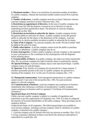 2. Maximum number : There is no restriction on maximum number of members
in a public company, whereas the maximum number cannot exceed 50 in a private
company.
3. Number of directors. A public company must have at least 3 directors whereas
a private company must have at least 2 directors (Sec. 252)
4. Restriction on appointment of directors. In the case of a public company, the
directors must file with the Register a consent to act as directors or sign an
undertaking for their qualification shares. The directors or a private company
need not do so (Sec 266)
5. Restriction on invitation to subscribe for shares. A public company invites
the general public to subscribe for shares. A public company invites the general
public to subscribe for the shares or the debentures of the company. A private
company by its Articles prohibits invitation to public to subscribe for its shares.
6. Name of the Company : In a private company, the words “Private Limited” shall
be added at the end of its name.
7. Public subscription : A private company cannot invite the public to purchase
its shares or debentures. A public company may do so.
8. Issue of prospectus : Unlike a public company a private company is not expected
to issue a prospectus or file a statement in lieu of prospectus with the Registrar
before allotting shares.
9. Transferability of Shares. In a public company, the shares are freely transferable
(Sec. 82). In a private company the right to transfer shares is restricted by Articles.
10. Special Privileges. A private company enjoys some special privileges. A public
company enjoys no such privileges.
11. Quorum. If the Articles of a company do not provide for a larger quorum. 5
members personally present in the case of a public company are quorum for a
meeting of the company. It is 2 in the case of a private company (Sec. 174)
12. Managerial remuneration. Total managerial remuneration in a public company
cannot exceed 11 per cent of the net profits (Sec. 198). No such restriction
applies to a private company.
13. Commencement of business. A private company may commence its business
immediately after obtaining a certificate of incorporation. A public company
cannot commence its business until it is granted a “Certificate of Commencement
of business”.
Special privileges of a Private Company
Unlike a private a public company is subject to a number of regulations and
restrictions as per the requirements of Companies Act, 1956. It is done to safeguard
the interests of investors/shareholders of the public company. These privileges can be
studied as follows :
a) Special privileges of all companies. The following privileges are available to
every private company, including a private company which is subsidiary of a public
company or deemed to be a public company :
1. A private company may be formed with only two persons as member. [Sec.12(1)]
2. It may commence allotment of shares even before the minimum subscription is
subscribed for or paid (Sec. 69).
 