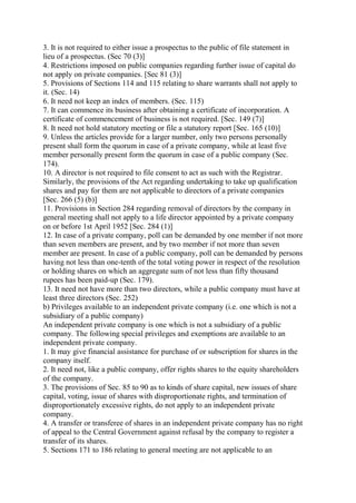 3. It is not required to either issue a prospectus to the public of file statement in
lieu of a prospectus. (Sec 70 (3)]
4. Restrictions imposed on public companies regarding further issue of capital do
not apply on private companies. [Sec 81 (3)]
5. Provisions of Sections 114 and 115 relating to share warrants shall not apply to
it. (Sec. 14)
6. It need not keep an index of members. (Sec. 115)
7. It can commence its business after obtaining a certificate of incorporation. A
certificate of commencement of business is not required. [Sec. 149 (7)]
8. It need not hold statutory meeting or file a statutory report [Sec. 165 (10)]
9. Unless the articles provide for a larger number, only two persons personally
present shall form the quorum in case of a private company, while at least five
member personally present form the quorum in case of a public company (Sec.
174).
10. A director is not required to file consent to act as such with the Registrar.
Similarly, the provisions of the Act regarding undertaking to take up qualification
shares and pay for them are not applicable to directors of a private companies
[Sec. 266 (5) (b)]
11. Provisions in Section 284 regarding removal of directors by the company in
general meeting shall not apply to a life director appointed by a private company
on or before 1st April 1952 [Sec. 284 (1)]
12. In case of a private company, poll can be demanded by one member if not more
than seven members are present, and by two member if not more than seven
member are present. In case of a public company, poll can be demanded by persons
having not less than one-tenth of the total voting power in respect of the resolution
or holding shares on which an aggregate sum of not less than fifty thousand
rupees has been paid-up (Sec. 179).
13. It need not have more than two directors, while a public company must have at
least three directors (Sec. 252)
b) Privileges available to an independent private company (i.e. one which is not a
subsidiary of a public company)
An independent private company is one which is not a subsidiary of a public
company. The following special privileges and exemptions are available to an
independent private company.
1. It may give financial assistance for purchase of or subscription for shares in the
company itself.
2. It need not, like a public company, offer rights shares to the equity shareholders
of the company.
3. The provisions of Sec. 85 to 90 as to kinds of share capital, new issues of share
capital, voting, issue of shares with disproportionate rights, and termination of
disproportionately excessive rights, do not apply to an independent private
company.
4. A transfer or transferee of shares in an independent private company has no right
of appeal to the Central Government against refusal by the company to register a
transfer of its shares.
5. Sections 171 to 186 relating to general meeting are not applicable to an
 