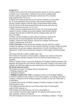 Section 43-A
a) Where not less than 25% of the paid-up share capital of a private company
is held by one or more bodies” corporate such a private company shall
become a public company from the data in which such 25% is held by
body corporate [Sec. 43-A (1)]
b) Where the average annual turnover of a private company is not less than
Rs. 10 crores during the relevant period, such a private company shall
become a public company after the expiry of the period of three months
from the last day of the relevant period when the accounts show the said
average annual turnover [Sec. 43 A (1 A)].
c) When a private company holds not less than 25% of the paid up share
capital of a public company the private company shall become a public
company from the date on which the private company holds such 25%
[Sec. 43A (IB)].
d) Where a private company accepts, after an invitation is made by an
advertisement of receiving deposits from the public other than its
members, directors or their relatives, such private company shall become
a public company [Sec. 43A (IC)].
iv) By Conversion : When the private company converts itself into a public
company by altering its Articles in such a manner that they no longer include essential
requirements of a private company under Section 3 (1) (iii). On the data of such
alternations, it shall cease to be private company. It shall comply with the procedure
of
converting itself into a public company [Sec. 44].
The Articles of Association of such a public company may continue to have the
three restrictions and may continue to have two directors and less than seven
members.
Within 3 months of such a conversion. Registrar of Companies shall be intimated. The
Registrar shall delete the word ‘Private’ before the words ‘Limited’ in the name of the
company and shall also make necessary alternations in the certificate of incorporation.
III. On the basis of Control
On the basis of control, a company may be classified into :
1. Holding companies, and
2. Subsidiary Company
1. Holding Company [Sec. 4(4)]. A company is known as the holding company
of another company if it has control over the other company. According to Sec 4(4) a
company is deemed to be the holding company of another if, but only if that other is
its subsidiary.
A company may become a holding company of another company in either of the
following three ways :-
a) by holding more than fifty per cent of the normal value of issued equity
capital of the company; or
b) By holding more than fifty per cent of its voting rights; or
c) by securing to itself the right to appoint, the majority of the directors of the
other company , directly or indirectly.
The other company in such a case is known as a “Subsidiary company”. Though
 