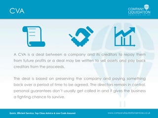 CVA

A CVA is a deal between a company and its creditors to repay them
from future profits or a deal may be written to sell assets and pay back
creditors from the proceeds.
The deal is based on preserving the company and paying something
back over a period of time to be agreed. The directors remain in control,
personal guarantees don’t usually get called in and it gives the business
a fighting chance to survive.

Quick, Efficient Service, Top Class Advice & Low Costs Assured

www.companyliquidationservices.co.uk

 