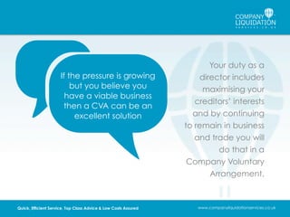 If the pressure is growing
but you believe you
have a viable business
then a CVA can be an
excellent solution

Quick, Efficient Service, Top Class Advice & Low Costs Assured

Your duty as a
director includes
maximising your
creditors’ interests
and by continuing
to remain in business
and trade you will
do that in a
Company Voluntary
Arrangement.

www.companyliquidationservices.co.uk

 