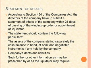 STATEMENT OF AFFAIRS
 According to Section 454 of the Companies Act, the
directors of the company have to submit a
statement of affairs of the company within 21 days
of passing of the winding up order or appointment
of liquidator.
 The statement should contain the following
particulars:
- The assets of the company stating separately the
cash balance in hand, at bank and negotiable
instruments if any held by the company.
- Company’s debts and liabilities
- Such further or other information as may be
prescribed by or as the liquidator may require.
 