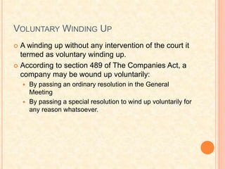 VOLUNTARY WINDING UP
 A winding up without any intervention of the court it
termed as voluntary winding up.
 According to section 489 of The Companies Act, a
company may be wound up voluntarily:
 By passing an ordinary resolution in the General
Meeting
 By passing a special resolution to wind up voluntarily for
any reason whatsoever.
 