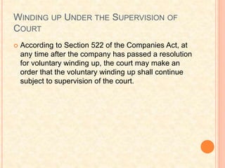 WINDING UP UNDER THE SUPERVISION OF
COURT
 According to Section 522 of the Companies Act, at
any time after the company has passed a resolution
for voluntary winding up, the court may make an
order that the voluntary winding up shall continue
subject to supervision of the court.
 