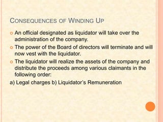 CONSEQUENCES OF WINDING UP
 An official designated as liquidator will take over the
administration of the company.
 The power of the Board of directors will terminate and will
now vest with the liquidator.
 The liquidator will realize the assets of the company and
distribute the proceeds among various claimants in the
following order:
a) Legal charges b) Liquidator’s Remuneration
 
