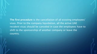 The first procedure is the cancellation of all existing employees’
visas. Prior to the company liquidation, all the active UAE
resident visas should be canceled in case the employees have to
shift to the sponsorship of another company or leave the
country.
 