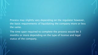 Process may slightly vary depending on the regulator however,
the basic requirements of liquidating the company more or less
the same.
The time span required to complete the process would be 3
months or more depending on the type of license and legal
status of the company.
 