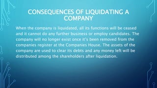 CONSEQUENCES OF LIQUIDATING A
COMPANY
When the company is liquidated, all its functions will be ceased
and it cannot do any further business or employ candidates. The
company will no longer exist once it’s been removed from the
companies register at the Companies House. The assets of the
company are used to clear its debts and any money left will be
distributed among the shareholders after liquidation.
 