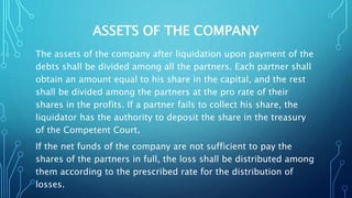 ASSETS OF THE COMPANY
The assets of the company after liquidation upon payment of the
debts shall be divided among all the partners. Each partner shall
obtain an amount equal to his share in the capital, and the rest
shall be divided among the partners at the pro rate of their
shares in the profits. If a partner fails to collect his share, the
liquidator has the authority to deposit the share in the treasury
of the Competent Court.
If the net funds of the company are not sufficient to pay the
shares of the partners in full, the loss shall be distributed among
them according to the prescribed rate for the distribution of
losses.
 