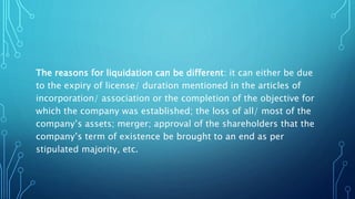 The reasons for liquidation can be different: it can either be due
to the expiry of license/ duration mentioned in the articles of
incorporation/ association or the completion of the objective for
which the company was established; the loss of all/ most of the
company’s assets; merger; approval of the shareholders that the
company’s term of existence be brought to an end as per
stipulated majority, etc.
 