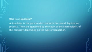 Who is a Liquidator?
A liquidator is the person who conducts the overall liquidation
process. They are appointed by the court or the shareholders of
the company depending on the type of liquidation.
 