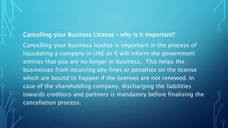 Cancelling your Business License – why is it important?
Cancelling your business license is important in the process of
liquidating a company in UAE as it will inform the government
entities that you are no longer in business. This helps the
businesses from incurring any fines or penalties on the license
which are bound to happen if the licenses are not renewed. In
case of the shareholding company, discharging the liabilities
towards creditors and partners is mandatory before finalising the
cancellation process.
 