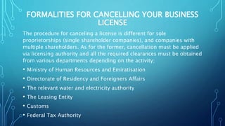 FORMALITIES FOR CANCELLING YOUR BUSINESS
LICENSE
The procedure for canceling a license is different for sole
proprietorships (single shareholder companies), and companies with
multiple shareholders. As for the former, cancellation must be applied
via licensing authority and all the required clearances must be obtained
from various departments depending on the activity;
• Ministry of Human Resources and Emiratisation
• Directorate of Residency and Foreigners Affairs
• The relevant water and electricity authority
• The Leasing Entity
• Customs
• Federal Tax Authority
 