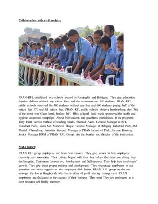 Collaboration with civil society:
PRAN-RFL established two schools located in Narsingdhi and Habiganj. They give education
deprive children without any tuition fees, and also accommodate 150 students. PRAN-RFL
public schools observed the 300 students without any fees and 600 students paying half of the
tuition fees 170 paid full tuition fees. PRAN-RFL public schools observe handwashing day, Title
of the event was ‘Clean hand, healthy life’. Bliss, a liquid hand-wash sponsored the health and
hygiene awareness campaign. About 500 students and guardians participated in the programs.
They learnt correct method of washing hands. Shamsul Alam, General Manager at RFL
Industrial Park, Hasan Md. Manzurul Haque, General Manager at Habiganj Industrial Park, Md.
Mostak Chowdhury, Assistant General Manager at PRAN Industrial Park, Faruque Hossain,
Senior Manager HRM of PRAN-RFL Group. Are the founder and director of this instituition.
Stake holder:
PRAN RFL group employees are them best resource. They give values to their employees’
creativity and innovation. Their culture begins with their four values that drive everything they
do: Integrity, Continuous Innovation, Involvement and Self-respect. They help their employees’
growth. They give them proper training and development. They encourage employees to ask
questions and make suggestions that employee think better. PRAN-RFL group are the one
amongst the few in Bangladesh who has a culture of profit sharing management. PRAN
employees are dedicated to the success of their business. They treat They are employees as a
core resource and family member.
 