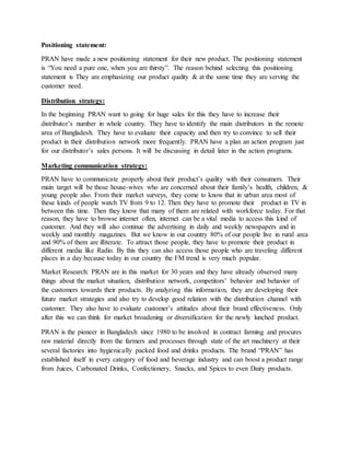 Positioning statement:
PRAN have made a new positioning statement for their new product. The positioning statement
is “You need a pure one, when you are thirsty”. The reason behind selecting this positioning
statement is They are emphasizing our product quality & at the same time they are serving the
customer need.
Distribution strategy:
In the beginning PRAN want to going for huge sales for this they have to increase their
distributor’s number in whole country. They have to identify the main distributors in the remote
area of Bangladesh. They have to evaluate their capacity and then try to convince to sell their
product in their distribution network more frequently. PRAN have a plan an action program just
for our distributor’s sales persons. It will be discussing in detail later in the action programs.
Marketing communication strategy:
PRAN have to communicate properly about their product’s quality with their consumers. Their
main target will be those house-wives who are concerned about their family’s health, children, &
young people also. From their market surveys, they come to know that in urban area most of
these kinds of people watch TV from 9 to 12. Then they have to promote their product in TV in
between this time. Then they know that many of them are related with workforce today. For that
reason, they have to browse internet often, internet can be a vital media to access this kind of
customer. And they will also continue the advertising in daily and weekly newspapers and in
weekly and monthly magazines. But we know in our country 80% of our people live in rural area
and 90% of them are illiterate. To attract those people, they have to promote their product in
different media like Radio. By this they can also access those people who are traveling different
places in a day because today in our country the FM trend is very much popular.
Market Research: PRAN are in this market for 30 years and they have already observed many
things about the market situation, distribution network, competitors’ behavior and behavior of
the customers towards their products. By analyzing this information, they are developing their
future market strategies and also try to develop good relation with the distribution channel with
customer. They also have to evaluate customer’s attitudes about their brand effectiveness. Only
after this we can think for market broadening or diversification for the newly lunched product.
PRAN is the pioneer in Bangladesh since 1980 to be involved in contract farming and procures
raw material directly from the farmers and processes through state of the art machinery at their
several factories into hygienically packed food and drinks products. The brand “PRAN” has
established itself in every category of food and beverage industry and can boost a product range
from Juices, Carbonated Drinks, Confectionery, Snacks, and Spices to even Dairy products.
 