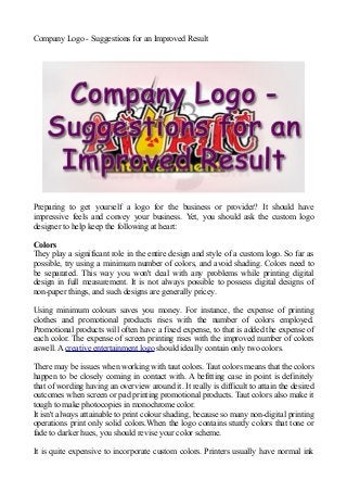 Company Logo - Suggestions for an Improved Result
Preparing to get yourself a logo for the business or provider? It should have
impressive feels and convey your business. Yet, you should ask the custom logo
designer to help keep the following at heart:
Colors
They play a significant role in the entire design and style of a custom logo. So far as
possible, try using a minimum number of colors, and avoid shading. Colors need to
be separated. This way you won't deal with any problems while printing digital
design in full measurement. It is not always possible to possess digital designs of
non-paper things, and such designs are generally pricey.
Using minimum colours saves you money. For instance, the expense of printing
clothes and promotional products rises with the number of colors employed.
Promotional products will often have a fixed expense, to that is added the expense of
each color. The expense of screen printing rises with the improved number of colors
aswell. A creative entertainment logo should ideally contain only two colors.
There may be issues when working with taut colors. Taut colors means that the colors
happen to be closely coming in contact with. A befitting case in point is definitely
that of wording having an overview around it. It really is difficult to attain the desired
outcomes when screen or pad printing promotional products. Taut colors also make it
tough to make photocopies in monochrome color.
It isn't always attainable to print colour shading, because so many non-digital printing
operations print only solid colors.When the logo contains sturdy colors that tone or
fade to darker hues, you should revise your color scheme.
It is quite expensive to incorporate custom colors. Printers usually have normal ink
 