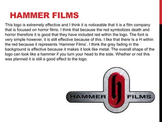 HAMMER FILMS
This logo is extremely effective and I think it is noticeable that it is a film company
that is focused on horror films. I think that because the red symbolizes death and
horror therefore it is good that they have included red within the logo. The font is
very simple however, it is still effective because of this. I like that there Is a H within
the red because it represents ‘Hammer Films’. I think the grey fading in the
background is effective because it makes it look like metal. The overall shape of the
logo can look like a hammer if you turn your head to the side. Whether or not this
was planned it is still a good effect to the logo.

 