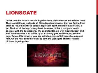 LIONSGATE
I think that this is a successful logo because of the colours and effects used.
The standstill logo is clouds all filling together however they are fading from
black to red. I think these colours represent death therefore it can show a
lot. The font of the logo is very basic however I think it is a good one in
contrast with the background. The animated logo is well thought about and
well done because it all builds up to a closing gate and then you see the
logo. Before this however you see spiraling cogs which resemble pain and
hurt. On the next slide there will be both the Lionsgate and the Twisted
pictures logo together.

 