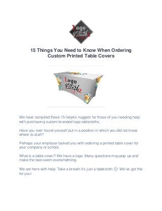15 Things You Need to Know When Ordering
Custom Printed Table Covers
We have compiled these 15 helpful nuggets for those of you needing help
with purchasing custom branded logo tablecloths.
Have you ever found yourself put in a position in which you did not know
where to start?
Perhaps your employer tasked you with ordering a printed table cover for
your company or school.
What is a table cover? We have a logo. Many questions may pop up and
make the task seem overwhelming.
We are here with help. Take a breath it’s just a tablecloth 😉 We’ve got this
for you!
 