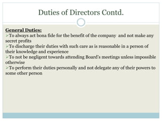 Duties of Directors Contd.
General Duties:
To always act bona fide for the benefit of the company and not make any
secret profits
To discharge their duties with such care as is reasonable in a person of
their knowledge and experience
To not be negligent towards attending Board’s meetings unless impossible
otherwise
To perform their duties personally and not delegate any of their powers to
some other person
 