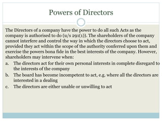 Powers of Directors
The Directors of a company have the power to do all such Acts as the
company is authorised to do (u/s 291(1)). The shareholders of the company
cannot interfere and control the way in which the directors choose to act,
provided they act within the scope of the authority conferred upon them and
exercise the powers bona fide in the best interests of the company. However,
shareholders may intervene when:
a. The directors act for their own personal interests in complete disregard to
the interests of the company
b. The board has become incompetent to act, e.g. where all the directors are
interested in a dealing
c. The directors are either unable or unwilling to act
 