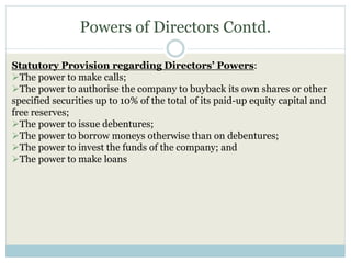 Powers of Directors Contd.
Statutory Provision regarding Directors’ Powers:
The power to make calls;
The power to authorise the company to buyback its own shares or other
specified securities up to 10% of the total of its paid-up equity capital and
free reserves;
The power to issue debentures;
The power to borrow moneys otherwise than on debentures;
The power to invest the funds of the company; and
The power to make loans
 