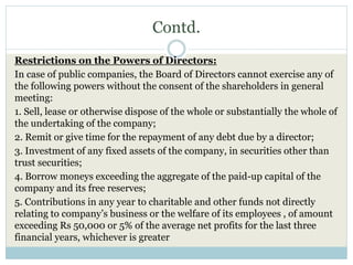 Contd.
Restrictions on the Powers of Directors:
In case of public companies, the Board of Directors cannot exercise any of
the following powers without the consent of the shareholders in general
meeting:
1. Sell, lease or otherwise dispose of the whole or substantially the whole of
the undertaking of the company;
2. Remit or give time for the repayment of any debt due by a director;
3. Investment of any fixed assets of the company, in securities other than
trust securities;
4. Borrow moneys exceeding the aggregate of the paid-up capital of the
company and its free reserves;
5. Contributions in any year to charitable and other funds not directly
relating to company’s business or the welfare of its employees , of amount
exceeding Rs 50,000 or 5% of the average net profits for the last three
financial years, whichever is greater
 